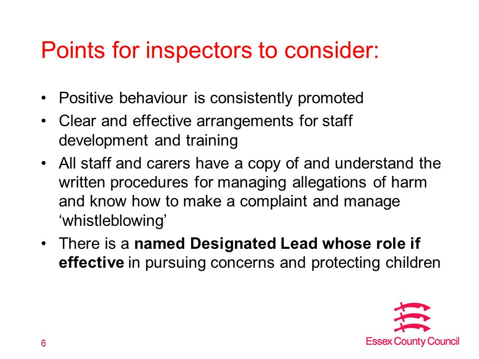 Points for inspectors to consider: Positive behaviour is consistently promoted Clear and effective arrangements for staff development and training All staff and carers have a copy of and understand the written procedures for managing allegations of harm and know how to make a complaint and manage ‘whistleblowing’ There is a named Designated Lead whose role if effective in pursuing concerns and protecting children 6