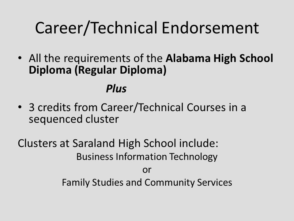 Career/Technical Endorsement All the requirements of the Alabama High School Diploma (Regular Diploma) Plus 3 credits from Career/Technical Courses in a sequenced cluster Clusters at Saraland High School include: Business Information Technology or Family Studies and Community Services
