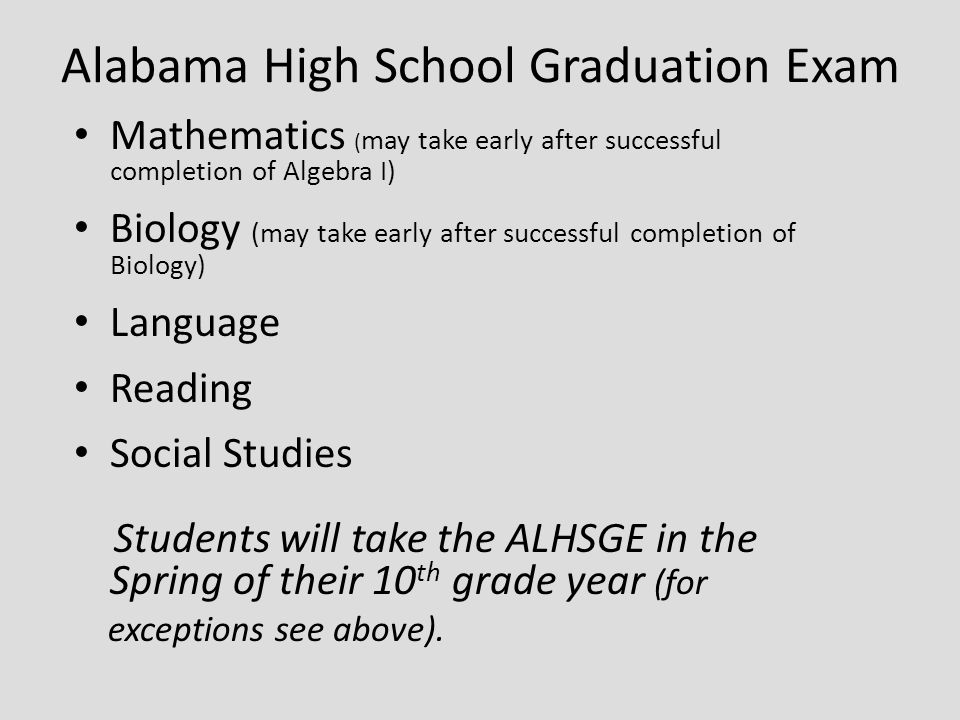 Alabama High School Graduation Exam Mathematics ( may take early after successful completion of Algebra I) Biology (may take early after successful completion of Biology) Language Reading Social Studies Students will take the ALHSGE in the Spring of their 10 th grade year (for exceptions see above).