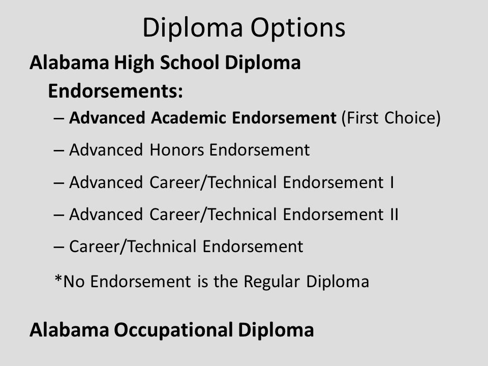 Diploma Options Alabama High School Diploma Endorsements: – Advanced Academic Endorsement (First Choice) – Advanced Honors Endorsement – Advanced Career/Technical Endorsement I – Advanced Career/Technical Endorsement II – Career/Technical Endorsement *No Endorsement is the Regular Diploma Alabama Occupational Diploma