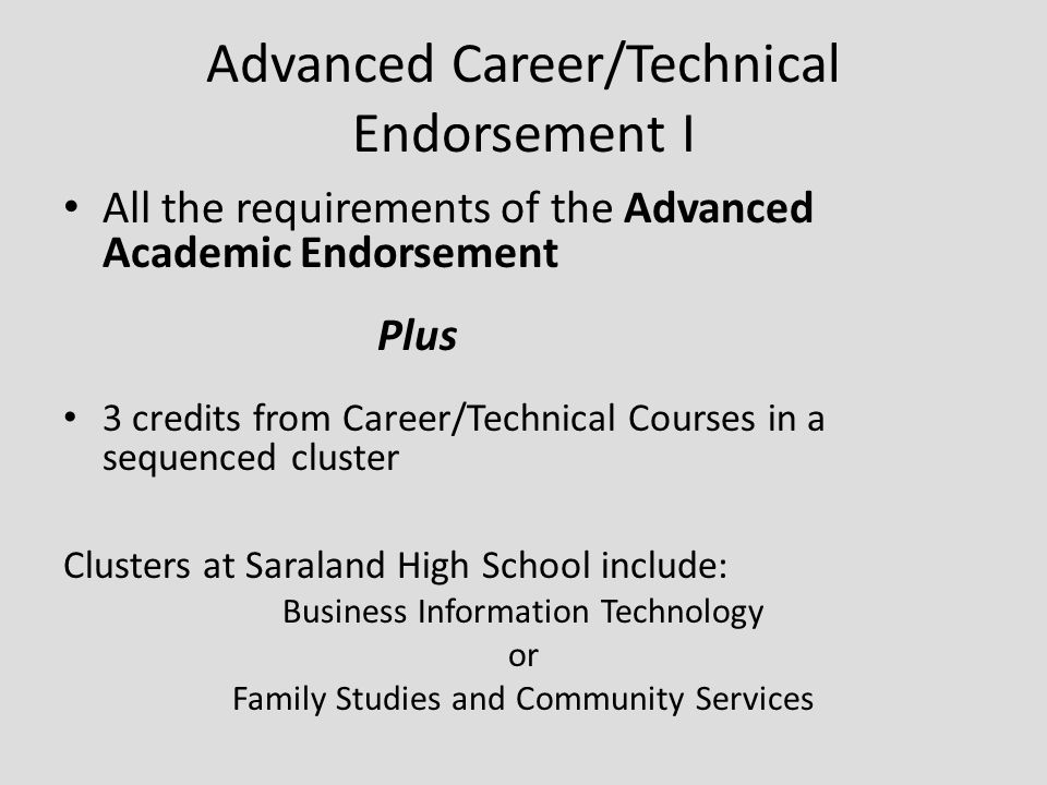 Advanced Career/Technical Endorsement I All the requirements of the Advanced Academic Endorsement Plus 3 credits from Career/Technical Courses in a sequenced cluster Clusters at Saraland High School include: Business Information Technology or Family Studies and Community Services