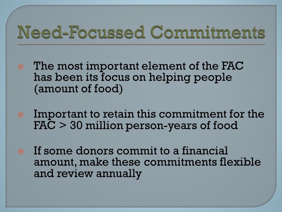  The most important element of the FAC has been its focus on helping people (amount of food)  Important to retain this commitment for the FAC > 30 million person-years of food  If some donors commit to a financial amount, make these commitments flexible and review annually
