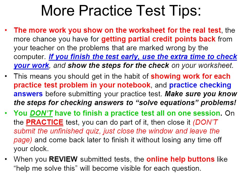 More Practice Test Tips: The more work you show on the worksheet for the real test, the more chance you have for getting partial credit points back from your teacher on the problems that are marked wrong by the computer.