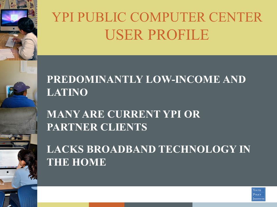YPI PUBLIC COMPUTER CENTER USER PROFILE PREDOMINANTLY LOW-INCOME AND LATINO MANY ARE CURRENT YPI OR PARTNER CLIENTS LACKS BROADBAND TECHNOLOGY IN THE HOME