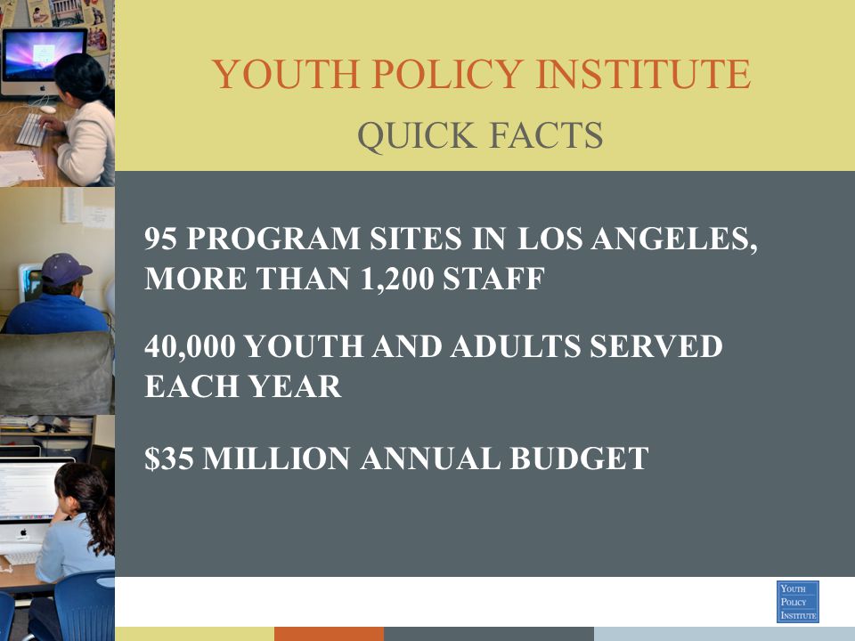YOUTH POLICY INSTITUTE 95 PROGRAM SITES IN LOS ANGELES, MORE THAN 1,200 STAFF 40,000 YOUTH AND ADULTS SERVED EACH YEAR $35 MILLION ANNUAL BUDGET QUICK FACTS