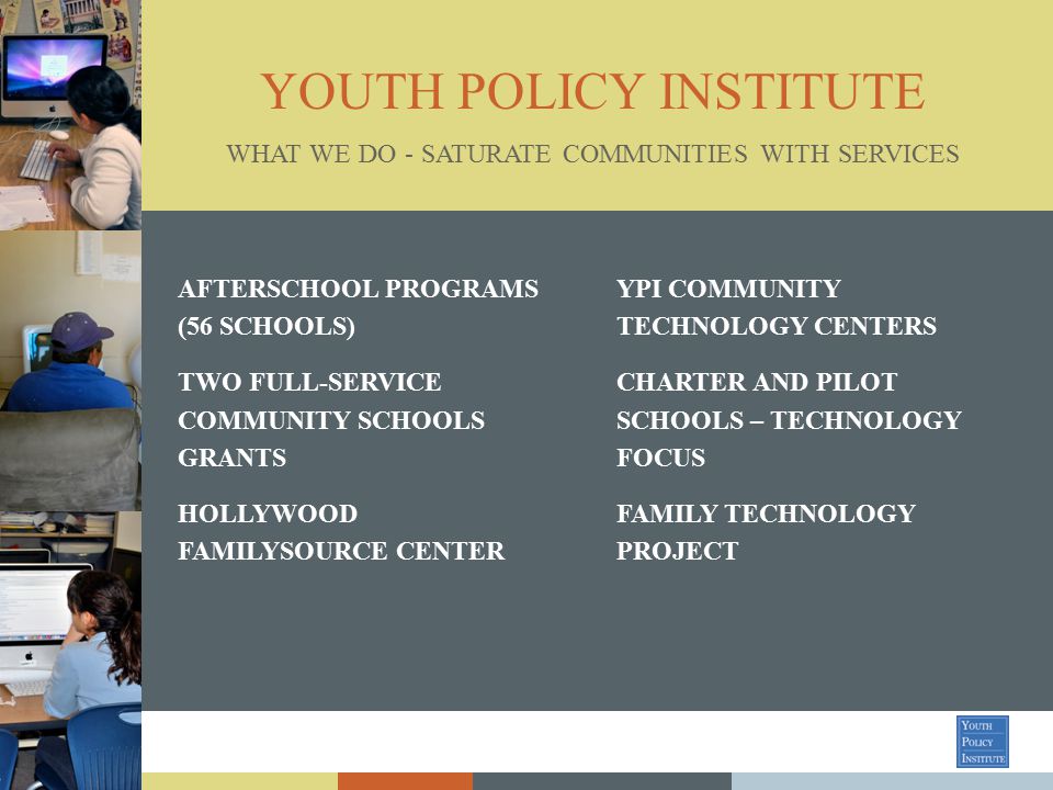 YOUTH POLICY INSTITUTE AFTERSCHOOL PROGRAMS (56 SCHOOLS) TWO FULL-SERVICE COMMUNITY SCHOOLS GRANTS HOLLYWOOD FAMILYSOURCE CENTER WHAT WE DO - SATURATE COMMUNITIES WITH SERVICES YPI COMMUNITY TECHNOLOGY CENTERS CHARTER AND PILOT SCHOOLS – TECHNOLOGY FOCUS FAMILY TECHNOLOGY PROJECT