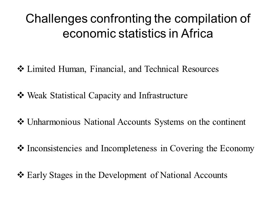 Challenges confronting the compilation of economic statistics in Africa  Limited Human, Financial, and Technical Resources  Weak Statistical Capacity and Infrastructure  Unharmonious National Accounts Systems on the continent  Inconsistencies and Incompleteness in Covering the Economy  Early Stages in the Development of National Accounts