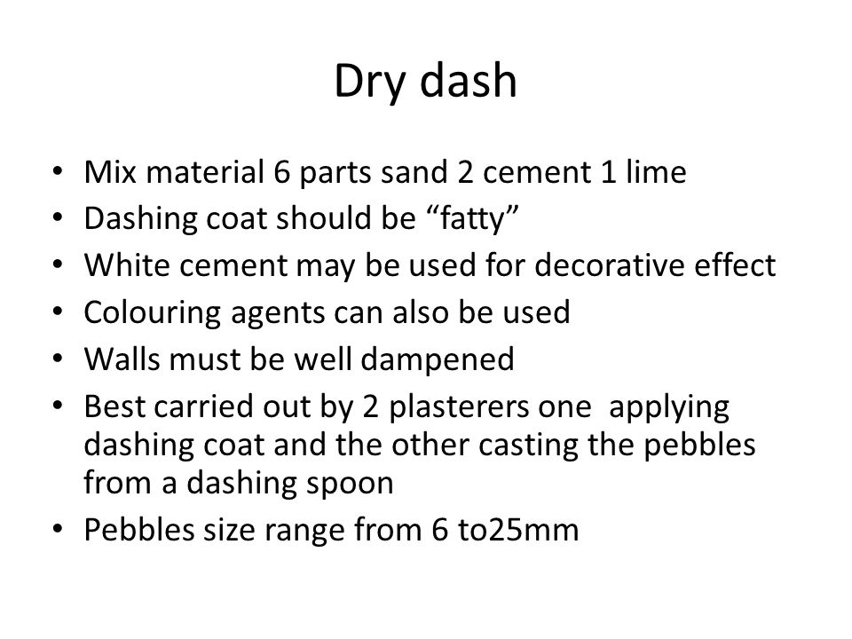 Dry dash Mix material 6 parts sand 2 cement 1 lime Dashing coat should be fatty White cement may be used for decorative effect Colouring agents can also be used Walls must be well dampened Best carried out by 2 plasterers one applying dashing coat and the other casting the pebbles from a dashing spoon Pebbles size range from 6 to25mm