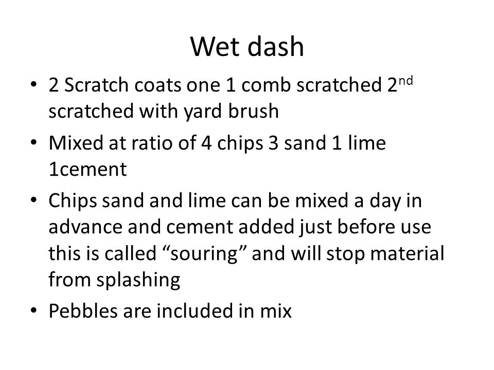 Wet dash 2 Scratch coats one 1 comb scratched 2 nd scratched with yard brush Mixed at ratio of 4 chips 3 sand 1 lime 1cement Chips sand and lime can be mixed a day in advance and cement added just before use this is called souring and will stop material from splashing Pebbles are included in mix
