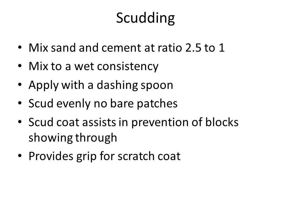 Scudding Mix sand and cement at ratio 2.5 to 1 Mix to a wet consistency Apply with a dashing spoon Scud evenly no bare patches Scud coat assists in prevention of blocks showing through Provides grip for scratch coat