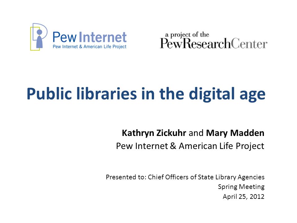 Public libraries in the digital age Kathryn Zickuhr and Mary Madden Pew Internet & American Life Project Presented to: Chief Officers of State Library Agencies Spring Meeting April 25, 2012