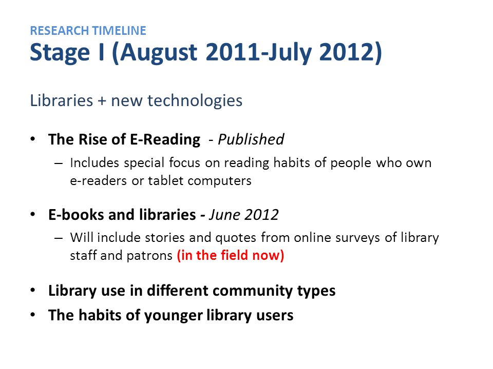 RESEARCH TIMELINE Stage I (August 2011-July 2012) Libraries + new technologies The Rise of E-Reading - Published – Includes special focus on reading habits of people who own e-readers or tablet computers E-books and libraries - June 2012 – Will include stories and quotes from online surveys of library staff and patrons (in the field now) Library use in different community types The habits of younger library users