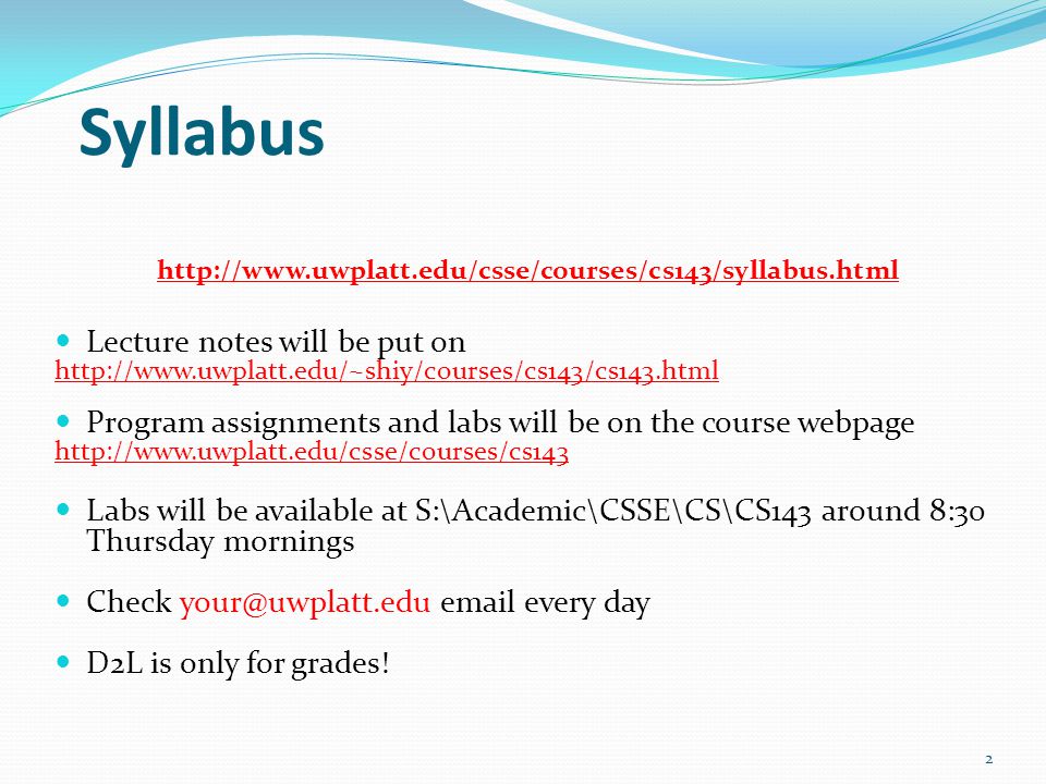 Syllabus   Lecture notes will be put on   Program assignments and labs will be on the course webpage   Labs will be available at S:\Academic\CSSE\CS\CS143 around 8:30 Thursday mornings Check  every day D2L is only for grades.