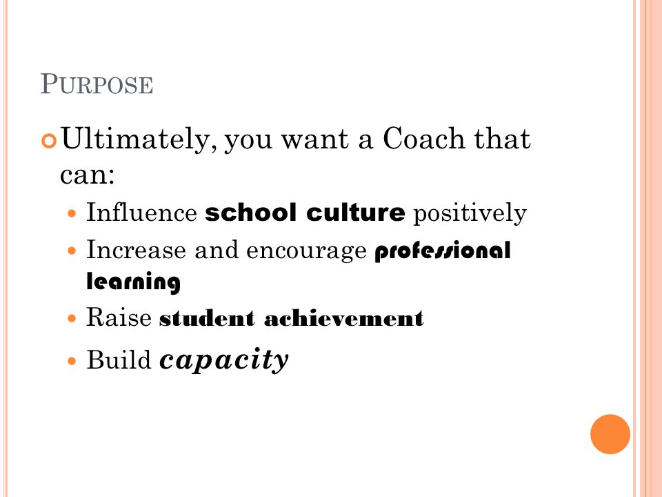 P URPOSE Ultimately, you want a Coach that can: Influence school culture positively Increase and encourage professional learning Raise student achievement Build capacity
