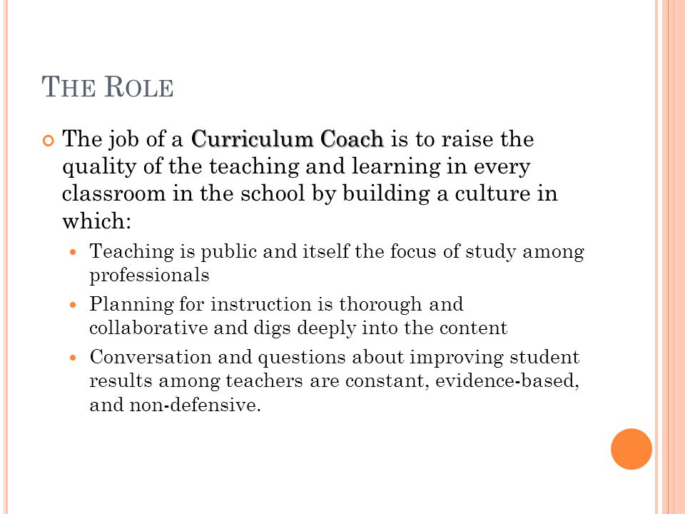 T HE R OLE Curriculum Coach The job of a Curriculum Coach is to raise the quality of the teaching and learning in every classroom in the school by building a culture in which: Teaching is public and itself the focus of study among professionals Planning for instruction is thorough and collaborative and digs deeply into the content Conversation and questions about improving student results among teachers are constant, evidence-based, and non-defensive.
