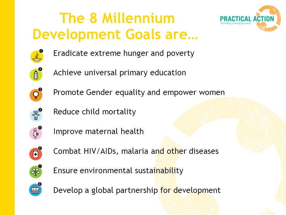 The 8 Millennium Development Goals are… Eradicate extreme hunger and poverty Achieve universal primary education Promote Gender equality and empower women Reduce child mortality Improve maternal health Combat HIV/AIDs, malaria and other diseases Ensure environmental sustainability Develop a global partnership for development