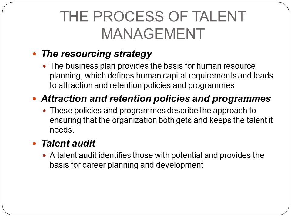 THE PROCESS OF TALENT MANAGEMENT The resourcing strategy The business plan provides the basis for human resource planning, which defines human capital requirements and leads to attraction and retention policies and programmes Attraction and retention policies and programmes These policies and programmes describe the approach to ensuring that the organization both gets and keeps the talent it needs.