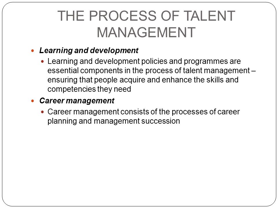 THE PROCESS OF TALENT MANAGEMENT Learning and development Learning and development policies and programmes are essential components in the process of talent management – ensuring that people acquire and enhance the skills and competencies they need Career management Career management consists of the processes of career planning and management succession