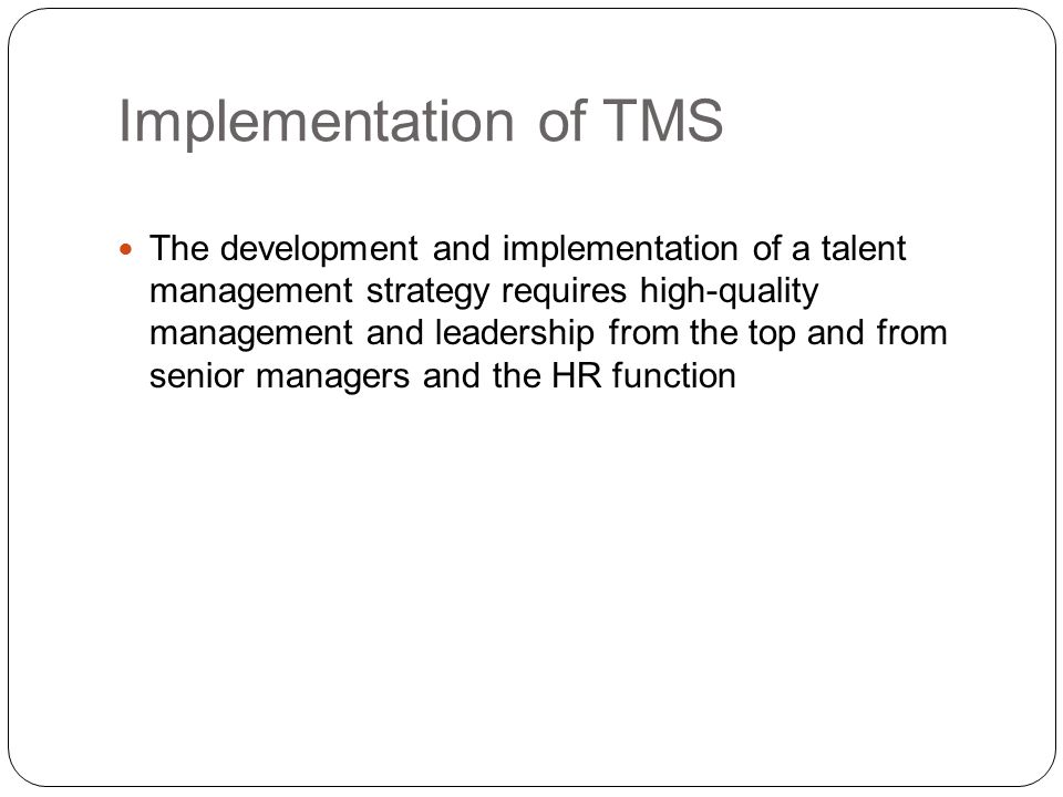 Implementation of TMS The development and implementation of a talent management strategy requires high-quality management and leadership from the top and from senior managers and the HR function