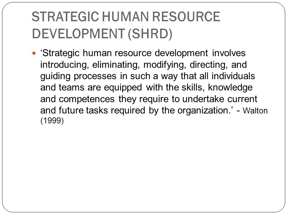 STRATEGIC HUMAN RESOURCE DEVELOPMENT (SHRD) ‘Strategic human resource development involves introducing, eliminating, modifying, directing, and guiding processes in such a way that all individuals and teams are equipped with the skills, knowledge and competences they require to undertake current and future tasks required by the organization.’ - Walton (1999)