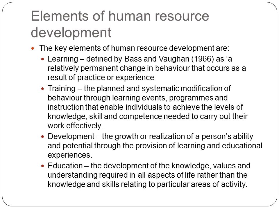 Elements of human resource development The key elements of human resource development are: Learning – defined by Bass and Vaughan (1966) as ‘a relatively permanent change in behaviour that occurs as a result of practice or experience Training – the planned and systematic modification of behaviour through learning events, programmes and instruction that enable individuals to achieve the levels of knowledge, skill and competence needed to carry out their work effectively.