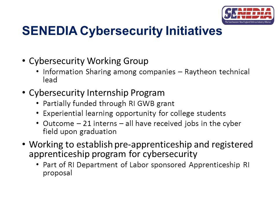 SENEDIA Cybersecurity Initiatives Cybersecurity Working Group Information Sharing among companies – Raytheon technical lead Cybersecurity Internship Program Partially funded through RI GWB grant Experiential learning opportunity for college students Outcome – 21 interns – all have received jobs in the cyber field upon graduation Working to establish pre-apprenticeship and registered apprenticeship program for cybersecurity Part of RI Department of Labor sponsored Apprenticeship RI proposal