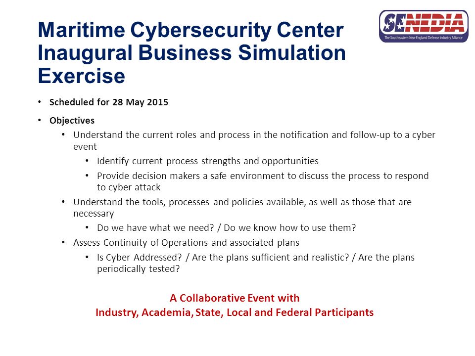 Maritime Cybersecurity Center Inaugural Business Simulation Exercise Scheduled for 28 May 2015 Objectives Understand the current roles and process in the notification and follow-up to a cyber event Identify current process strengths and opportunities Provide decision makers a safe environment to discuss the process to respond to cyber attack Understand the tools, processes and policies available, as well as those that are necessary Do we have what we need.