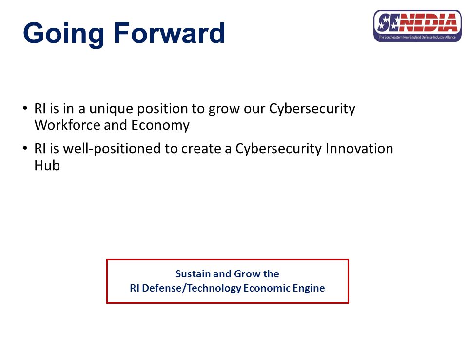 Going Forward RI is in a unique position to grow our Cybersecurity Workforce and Economy RI is well-positioned to create a Cybersecurity Innovation Hub Sustain and Grow the RI Defense/Technology Economic Engine