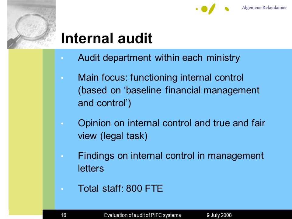 9 July 2008Evaluation of audit of PIFC systems16 Internal audit Audit department within each ministry Main focus: functioning internal control (based on ‘baseline financial management and control’) Opinion on internal control and true and fair view (legal task) Findings on internal control in management letters Total staff: 800 FTE
