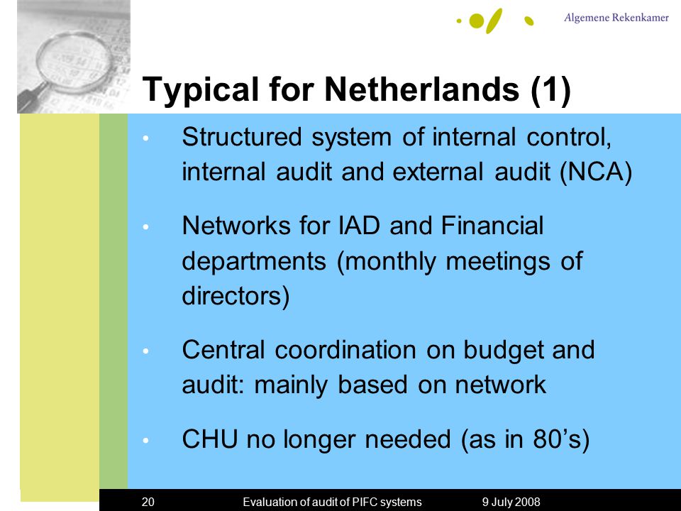 9 July 2008Evaluation of audit of PIFC systems20 Typical for Netherlands (1) Structured system of internal control, internal audit and external audit (NCA) Networks for IAD and Financial departments (monthly meetings of directors) Central coordination on budget and audit: mainly based on network CHU no longer needed (as in 80’s)