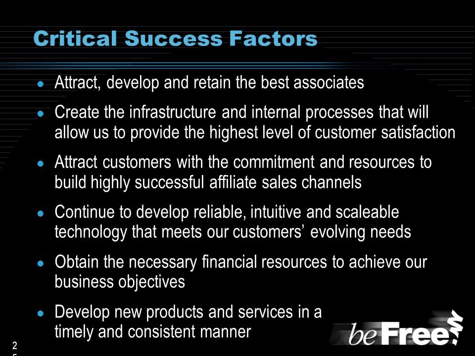 2525 Critical Success Factors l Attract, develop and retain the best associates l Create the infrastructure and internal processes that will allow us to provide the highest level of customer satisfaction l Attract customers with the commitment and resources to build highly successful affiliate sales channels l Continue to develop reliable, intuitive and scaleable technology that meets our customers’ evolving needs l Obtain the necessary financial resources to achieve our business objectives l Develop new products and services in a timely and consistent manner