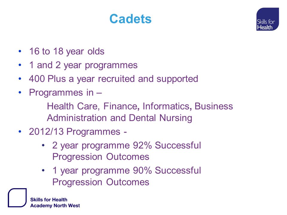 Cadets 16 to 18 year olds 1 and 2 year programmes 400 Plus a year recruited and supported Programmes in – Health Care, Finance, Informatics, Business Administration and Dental Nursing 2012/13 Programmes - 2 year programme 92% Successful Progression Outcomes 1 year programme 90% Successful Progression Outcomes