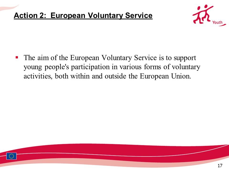 17 Action 2: European Voluntary Service  The aim of the European Voluntary Service is to support young people s participation in various forms of voluntary activities, both within and outside the European Union.