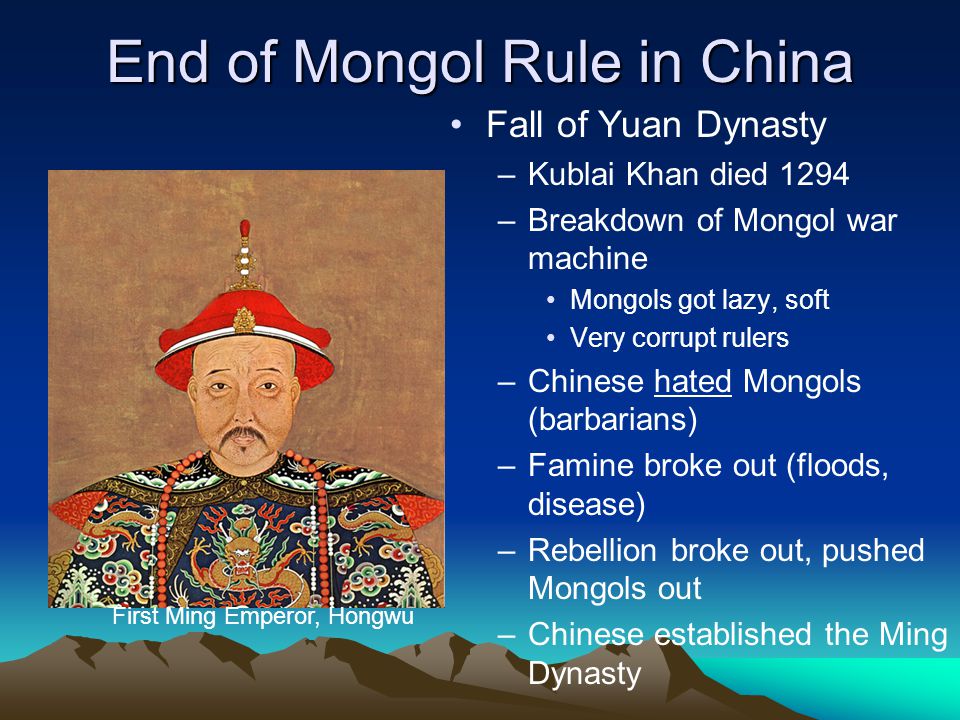 End of Mongol Rule in China Fall of Yuan Dynasty –Kublai Khan died 1294 –Breakdown of Mongol war machine Mongols got lazy, soft Very corrupt rulers –Chinese hated Mongols (barbarians) –Famine broke out (floods, disease) –Rebellion broke out, pushed Mongols out –Chinese established the Ming Dynasty First Ming Emperor, Hongwu