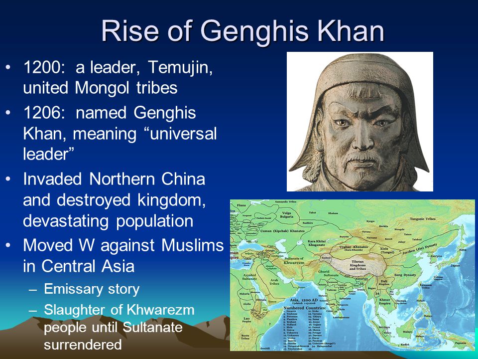 Rise of Genghis Khan 1200: a leader, Temujin, united Mongol tribes 1206: named Genghis Khan, meaning universal leader Invaded Northern China and destroyed kingdom, devastating population Moved W against Muslims in Central Asia –Emissary story –Slaughter of Khwarezm people until Sultanate surrendered