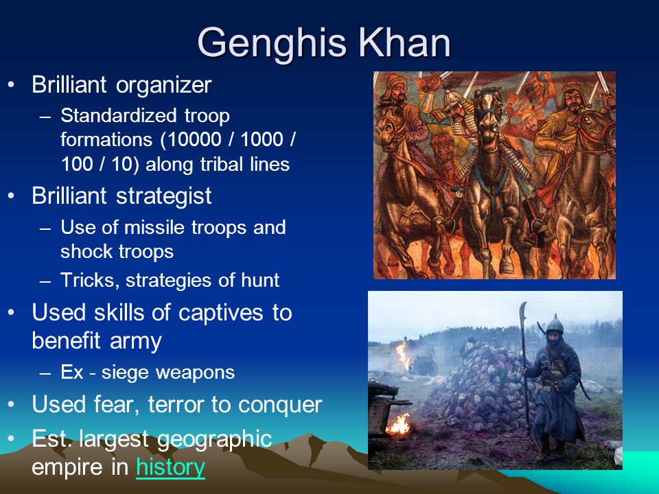 Genghis Khan Brilliant organizer –Standardized troop formations (10000 / 1000 / 100 / 10) along tribal lines Brilliant strategist –Use of missile troops and shock troops –Tricks, strategies of hunt Used skills of captives to benefit army –Ex - siege weapons Used fear, terror to conquer Est.