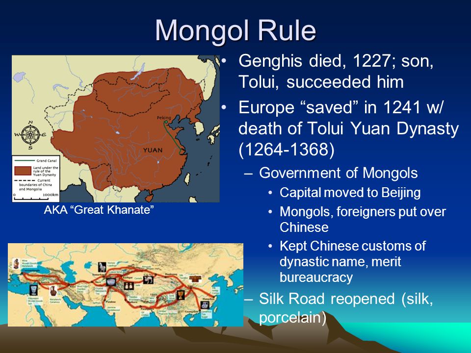 Mongol Rule Genghis died, 1227; son, Tolui, succeeded him Europe saved in 1241 w/ death of Tolui Yuan Dynasty ( ) –Government of Mongols Capital moved to Beijing Mongols, foreigners put over Chinese Kept Chinese customs of dynastic name, merit bureaucracy –Silk Road reopened (silk, porcelain) AKA Great Khanate