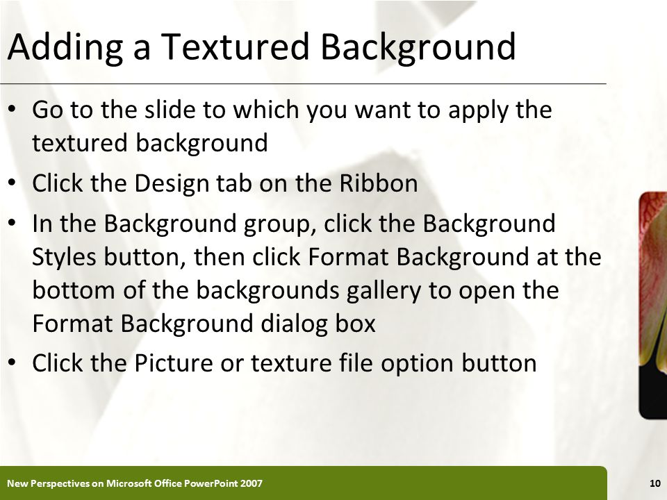 XP Adding a Textured Background Go to the slide to which you want to apply the textured background Click the Design tab on the Ribbon In the Background group, click the Background Styles button, then click Format Background at the bottom of the backgrounds gallery to open the Format Background dialog box Click the Picture or texture file option button New Perspectives on Microsoft Office PowerPoint