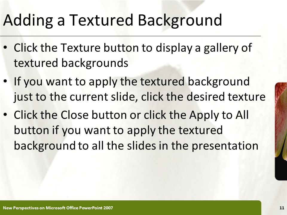 XP Adding a Textured Background Click the Texture button to display a gallery of textured backgrounds If you want to apply the textured background just to the current slide, click the desired texture Click the Close button or click the Apply to All button if you want to apply the textured background to all the slides in the presentation New Perspectives on Microsoft Office PowerPoint