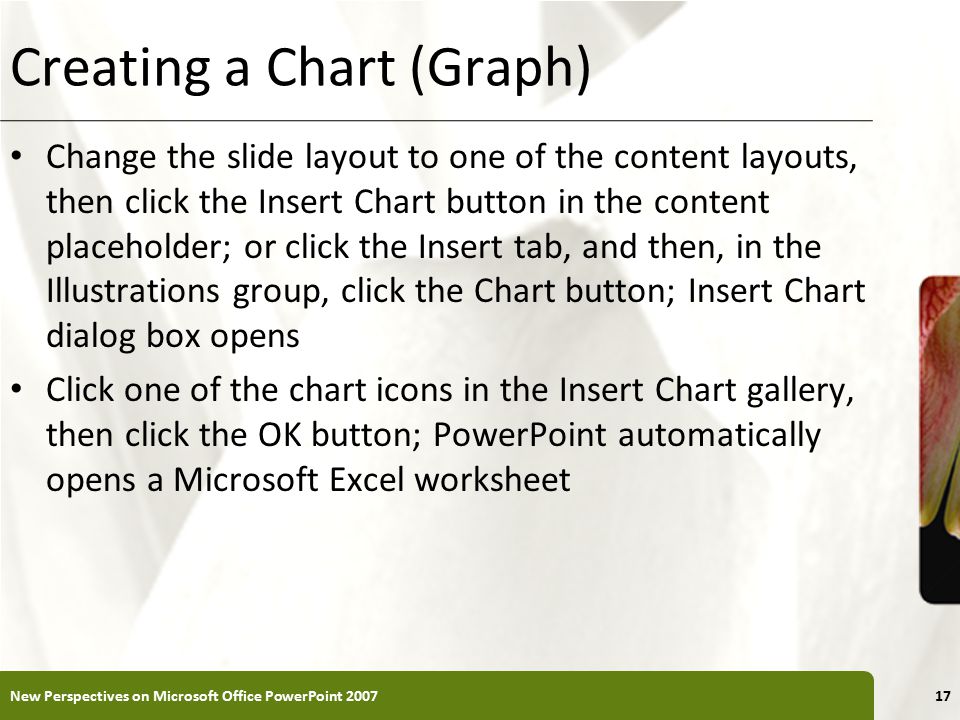 XP Creating a Chart (Graph) Change the slide layout to one of the content layouts, then click the Insert Chart button in the content placeholder; or click the Insert tab, and then, in the Illustrations group, click the Chart button; Insert Chart dialog box opens Click one of the chart icons in the Insert Chart gallery, then click the OK button; PowerPoint automatically opens a Microsoft Excel worksheet New Perspectives on Microsoft Office PowerPoint
