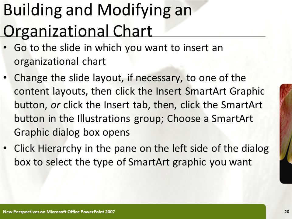 XP Building and Modifying an Organizational Chart Go to the slide in which you want to insert an organizational chart Change the slide layout, if necessary, to one of the content layouts, then click the Insert SmartArt Graphic button, or click the Insert tab, then, click the SmartArt button in the Illustrations group; Choose a SmartArt Graphic dialog box opens Click Hierarchy in the pane on the left side of the dialog box to select the type of SmartArt graphic you want New Perspectives on Microsoft Office PowerPoint