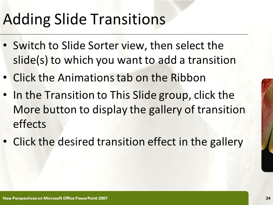 XP Adding Slide Transitions Switch to Slide Sorter view, then select the slide(s) to which you want to add a transition Click the Animations tab on the Ribbon In the Transition to This Slide group, click the More button to display the gallery of transition effects Click the desired transition effect in the gallery New Perspectives on Microsoft Office PowerPoint