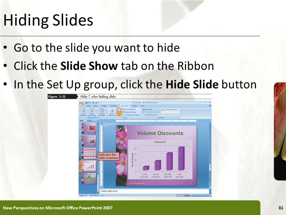 XP Hiding Slides Go to the slide you want to hide Click the Slide Show tab on the Ribbon In the Set Up group, click the Hide Slide button New Perspectives on Microsoft Office PowerPoint