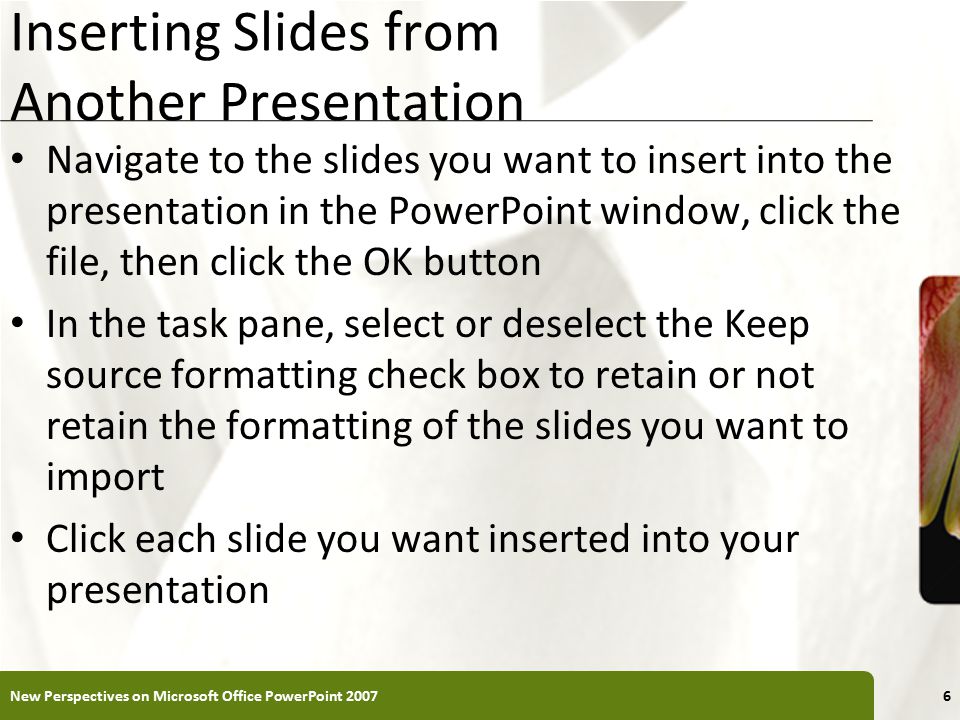 XP Inserting Slides from Another Presentation Navigate to the slides you want to insert into the presentation in the PowerPoint window, click the file, then click the OK button In the task pane, select or deselect the Keep source formatting check box to retain or not retain the formatting of the slides you want to import Click each slide you want inserted into your presentation New Perspectives on Microsoft Office PowerPoint 20076