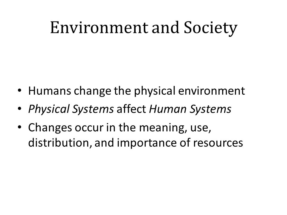 Environment and Society Humans change the physical environment Physical Systems affect Human Systems Changes occur in the meaning, use, distribution, and importance of resources