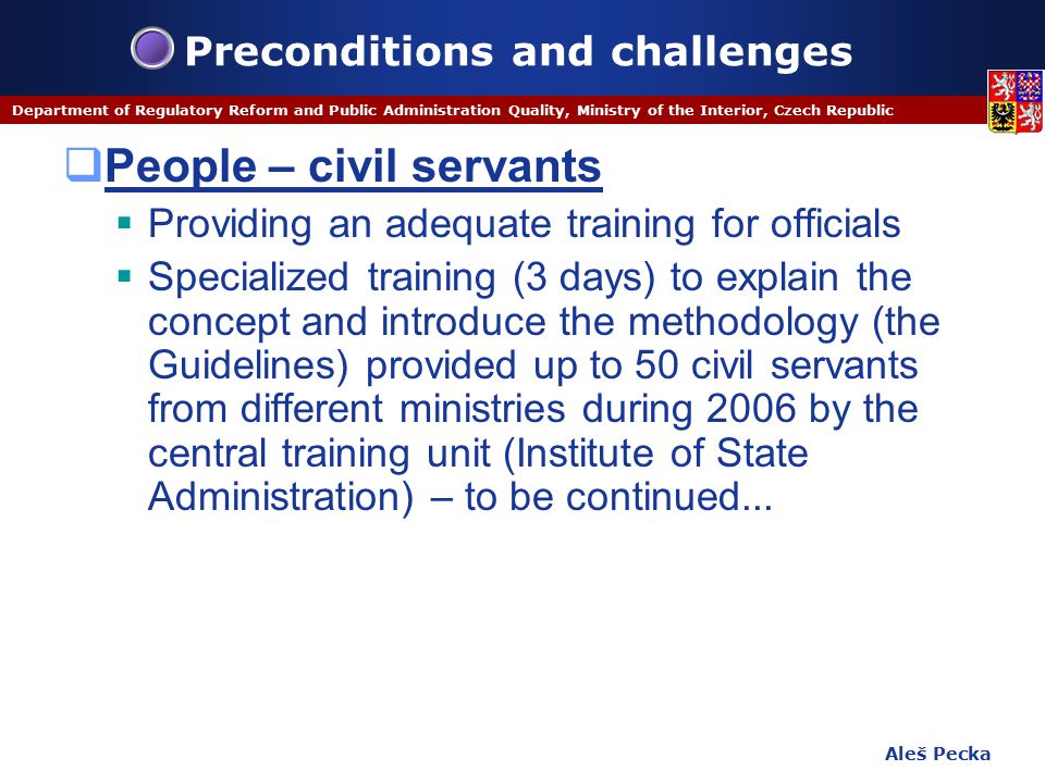 Aleš Pecka Department of Regulatory Reform and Public Administration Quality, Ministry of the Interior, Czech Republic Preconditions and challenges  People – civil servants  Providing an adequate training for officials  Specialized training (3 days) to explain the concept and introduce the methodology (the Guidelines) provided up to 50 civil servants from different ministries during 2006 by the central training unit (Institute of State Administration) – to be continued...