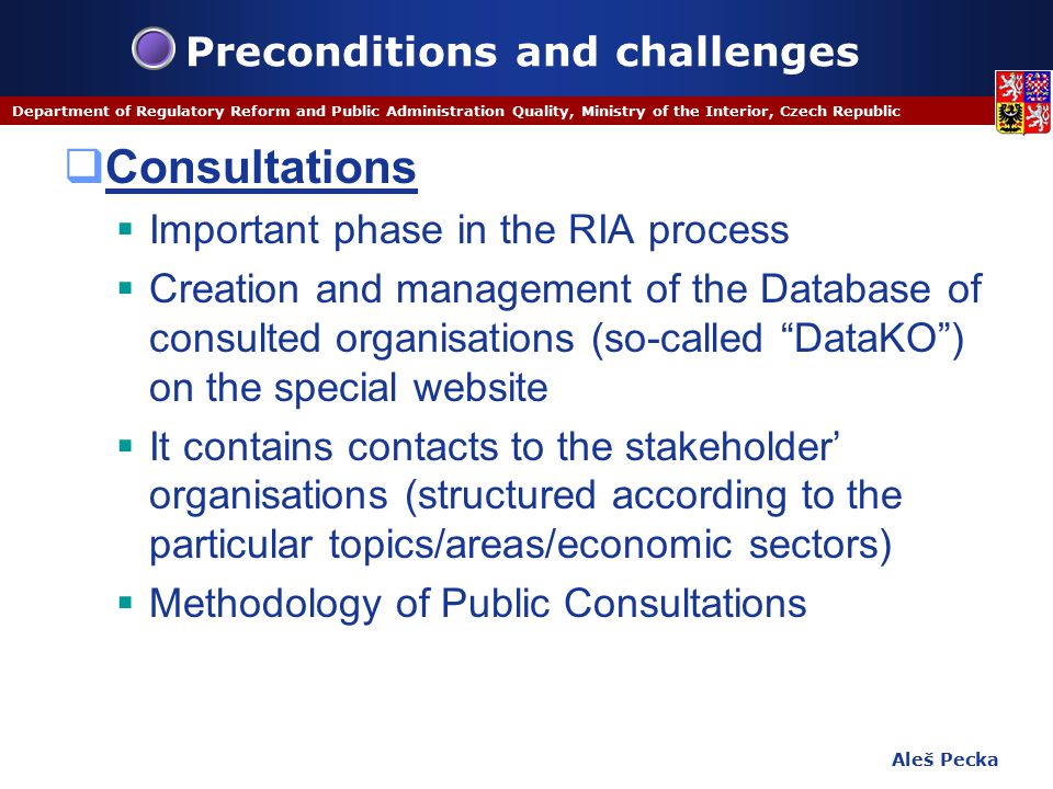 Aleš Pecka Department of Regulatory Reform and Public Administration Quality, Ministry of the Interior, Czech Republic Preconditions and challenges  Consultations  Important phase in the RIA process  Creation and management of the Database of consulted organisations (so-called DataKO ) on the special website  It contains contacts to the stakeholder’ organisations (structured according to the particular topics/areas/economic sectors)  Methodology of Public Consultations