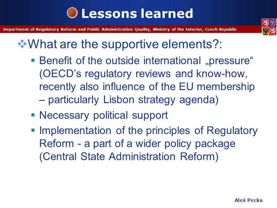 Aleš Pecka Department of Regulatory Reform and Public Administration Quality, Ministry of the Interior, Czech Republic Lessons learned  What are the supportive elements :  Benefit of the outside international „pressure (OECD’s regulatory reviews and know-how, recently also influence of the EU membership – particularly Lisbon strategy agenda)  Necessary political support  Implementation of the principles of Regulatory Reform - a part of a wider policy package (Central State Administration Reform)