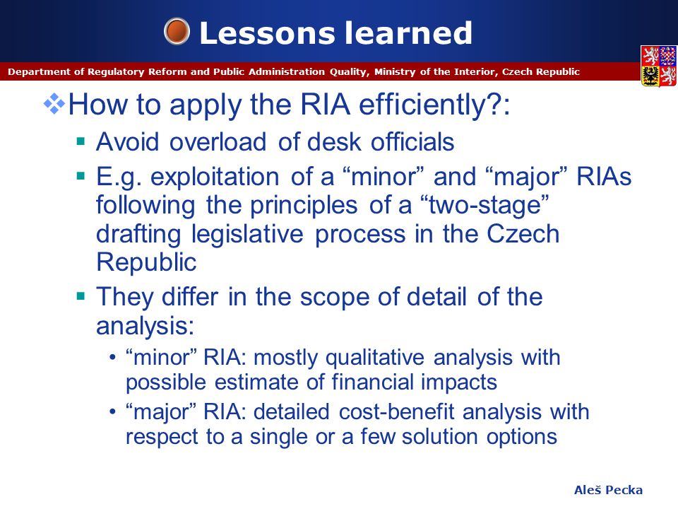 Aleš Pecka Department of Regulatory Reform and Public Administration Quality, Ministry of the Interior, Czech Republic Lessons learned  How to apply the RIA efficiently :  Avoid overload of desk officials  E.g.