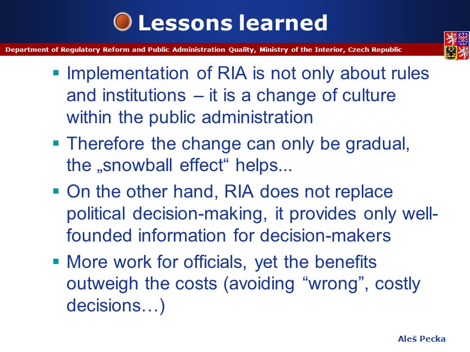 Aleš Pecka Department of Regulatory Reform and Public Administration Quality, Ministry of the Interior, Czech Republic Lessons learned  Implementation of RIA is not only about rules and institutions – it is a change of culture within the public administration  Therefore the change can only be gradual, the „snowball effect helps...